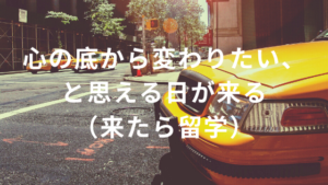 心の底から変わりたいと思える日が来る(来たら留学)