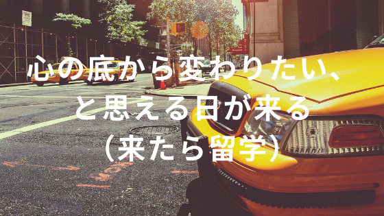 心の底から変わりたいと思える日が来る（来たら留学）